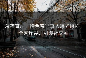 深夜直击！懂色帝当事人曝光爆料，全网炸裂，引爆社交圈