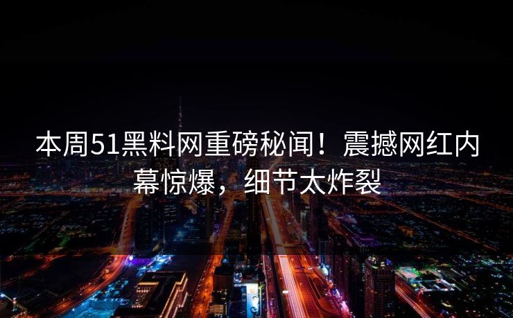 本周51黑料网重磅秘闻！震撼网红内幕惊爆，细节太炸裂