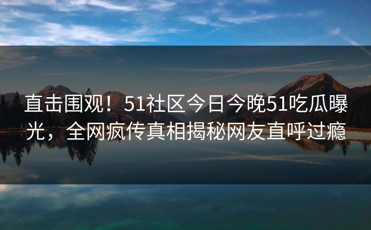 直击围观！51社区今日今晚51吃瓜曝光，全网疯传真相揭秘网友直呼过瘾