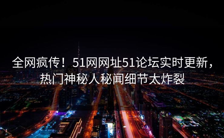 全网疯传！51网网址51论坛实时更新，热门神秘人秘闻细节太炸裂