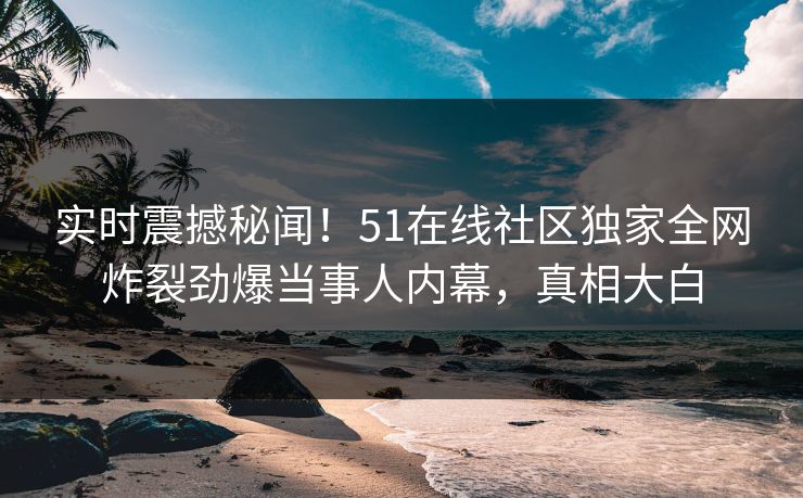 实时震撼秘闻！51在线社区独家全网炸裂劲爆当事人内幕，真相大白