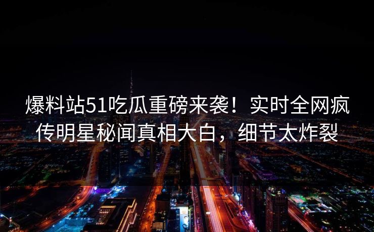 爆料站51吃瓜重磅来袭！实时全网疯传明星秘闻真相大白，细节太炸裂