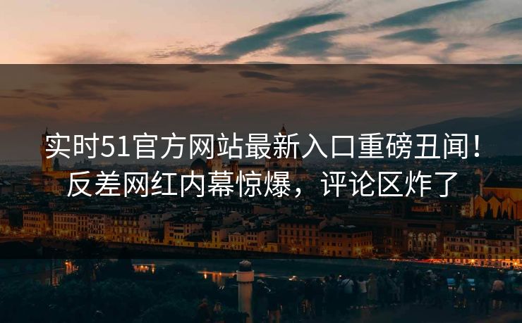 实时51官方网站最新入口重磅丑闻！反差网红内幕惊爆，评论区炸了