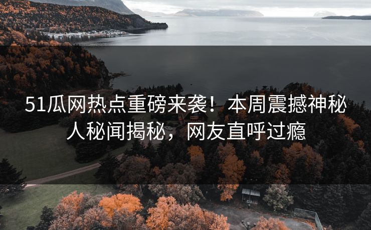51瓜网热点重磅来袭！本周震撼神秘人秘闻揭秘，网友直呼过瘾