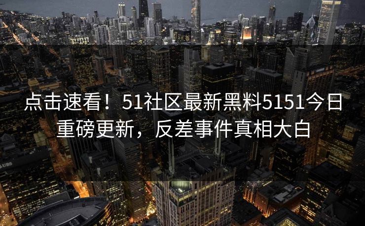 点击速看！51社区最新黑料5151今日重磅更新，反差事件真相大白