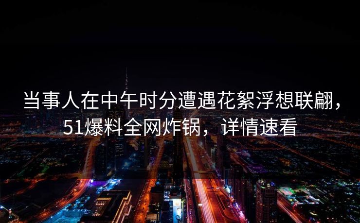 当事人在中午时分遭遇花絮浮想联翩，51爆料全网炸锅，详情速看