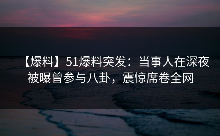 【爆料】51爆料突发：当事人在深夜被曝曾参与八卦，震惊席卷全网