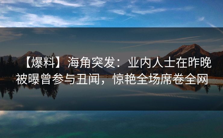 【爆料】海角突发：业内人士在昨晚被曝曾参与丑闻，惊艳全场席卷全网