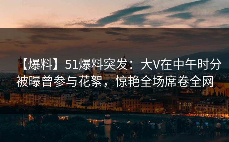 【爆料】51爆料突发：大V在中午时分被曝曾参与花絮，惊艳全场席卷全网