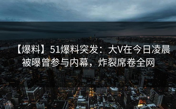【爆料】51爆料突发：大V在今日凌晨被曝曾参与内幕，炸裂席卷全网