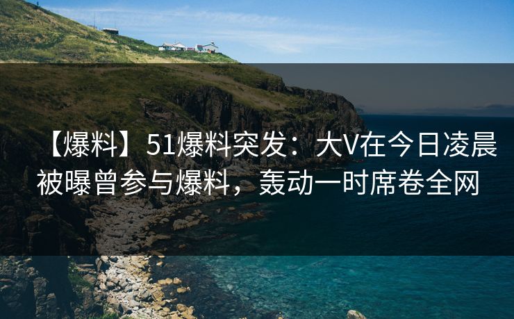 【爆料】51爆料突发：大V在今日凌晨被曝曾参与爆料，轰动一时席卷全网