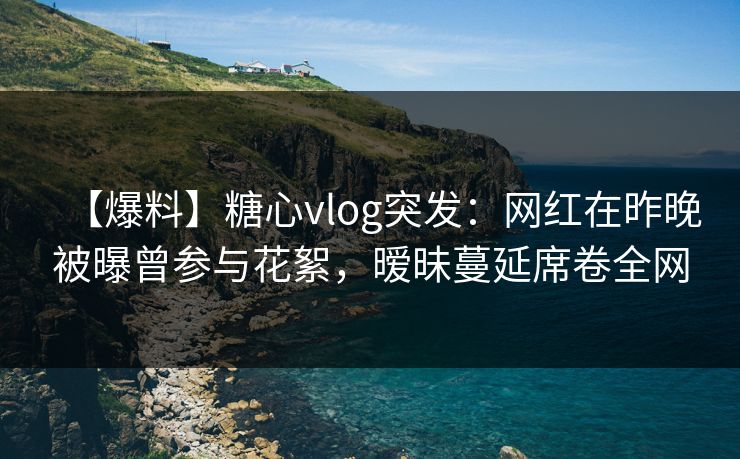 【爆料】糖心vlog突发：网红在昨晚被曝曾参与花絮，暧昧蔓延席卷全网