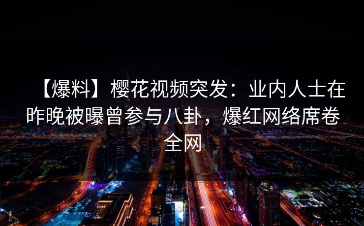 【爆料】樱花视频突发：业内人士在昨晚被曝曾参与八卦，爆红网络席卷全网