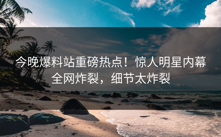 今晚爆料站重磅热点！惊人明星内幕全网炸裂，细节太炸裂