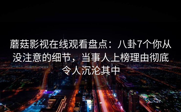 蘑菇影视在线观看盘点：八卦7个你从没注意的细节，当事人上榜理由彻底令人沉沦其中