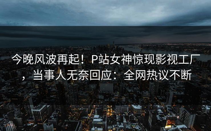 今晚风波再起！P站女神惊现影视工厂，当事人无奈回应：全网热议不断