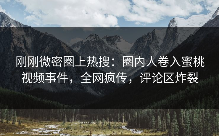 刚刚微密圈上热搜：圈内人卷入蜜桃视频事件，全网疯传，评论区炸裂