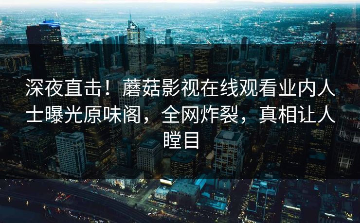 深夜直击！蘑菇影视在线观看业内人士曝光原味阁，全网炸裂，真相让人瞠目