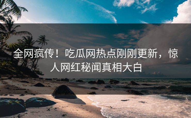 全网疯传！吃瓜网热点刚刚更新，惊人网红秘闻真相大白