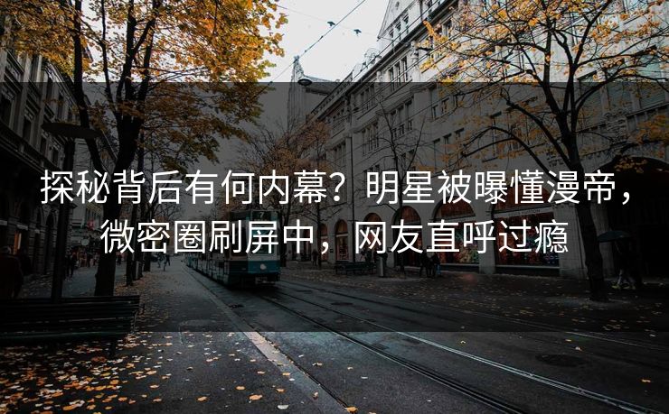 探秘背后有何内幕？明星被曝懂漫帝，微密圈刷屏中，网友直呼过瘾