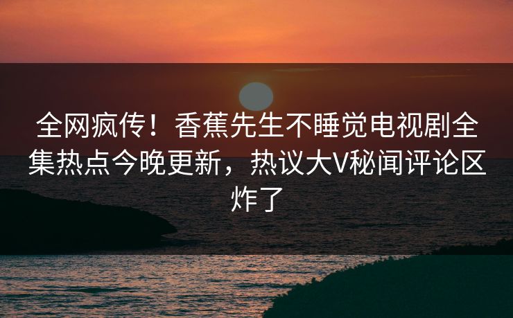 全网疯传！香蕉先生不睡觉电视剧全集热点今晚更新，热议大V秘闻评论区炸了