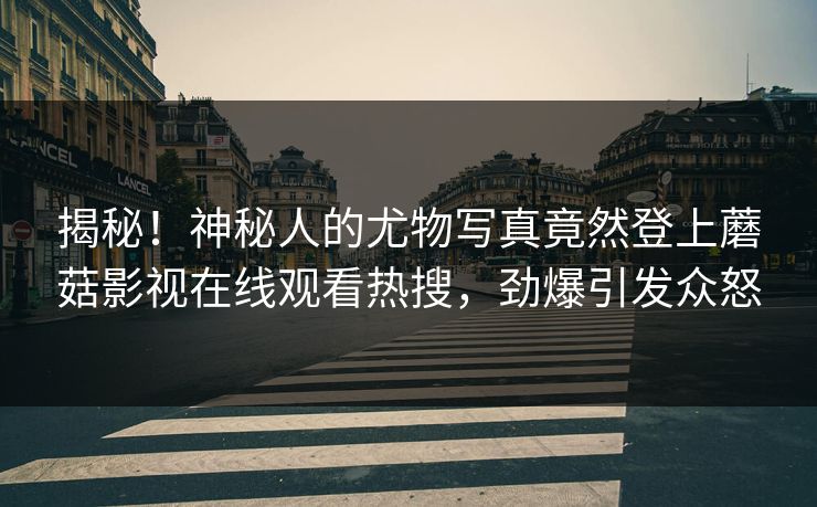揭秘！神秘人的尤物写真竟然登上蘑菇影视在线观看热搜，劲爆引发众怒