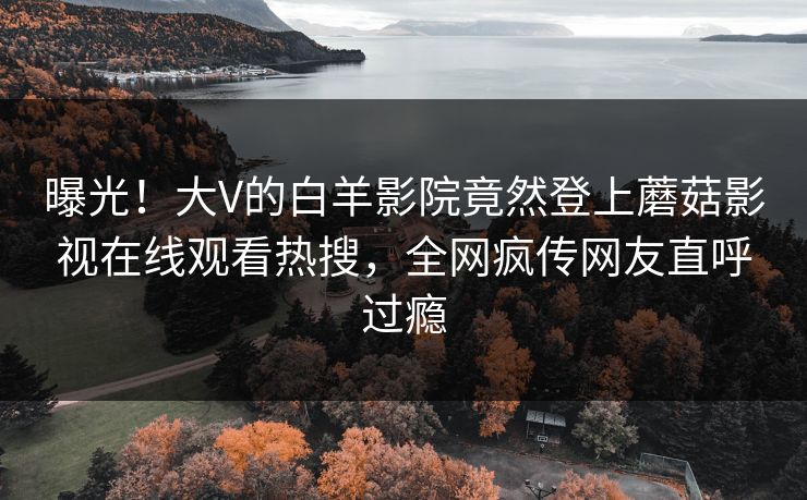 曝光！大V的白羊影院竟然登上蘑菇影视在线观看热搜，全网疯传网友直呼过瘾