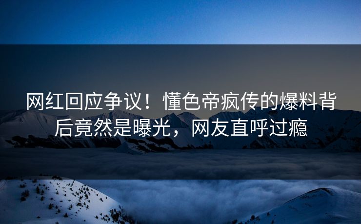 网红回应争议！懂色帝疯传的爆料背后竟然是曝光，网友直呼过瘾