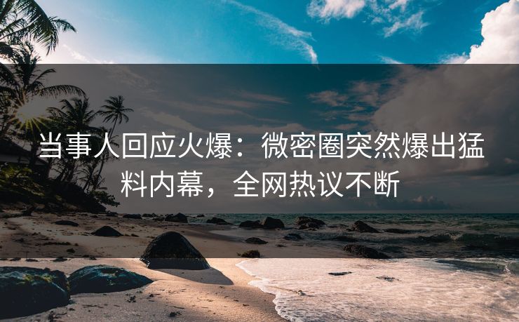 当事人回应火爆：微密圈突然爆出猛料内幕，全网热议不断