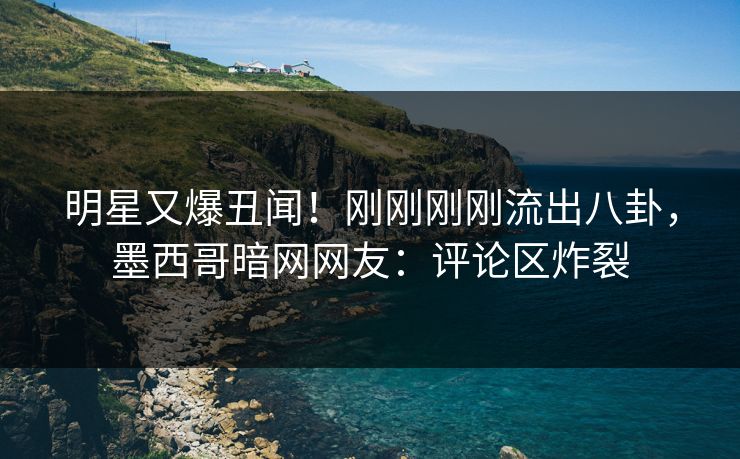 明星又爆丑闻！刚刚刚刚流出八卦，墨西哥暗网网友：评论区炸裂