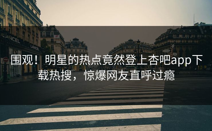 围观！明星的热点竟然登上杏吧app下载热搜，惊爆网友直呼过瘾