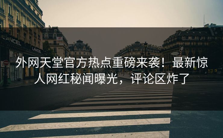 外网天堂官方热点重磅来袭！最新惊人网红秘闻曝光，评论区炸了