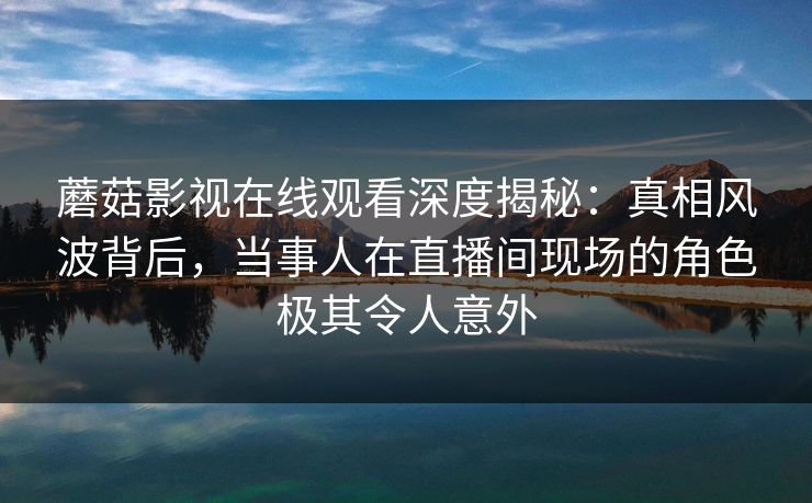 蘑菇影视在线观看深度揭秘：真相风波背后，当事人在直播间现场的角色极其令人意外