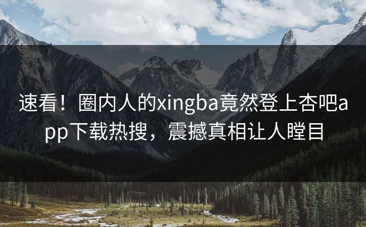 速看！圈内人的xingba竟然登上杏吧app下载热搜，震撼真相让人瞠目