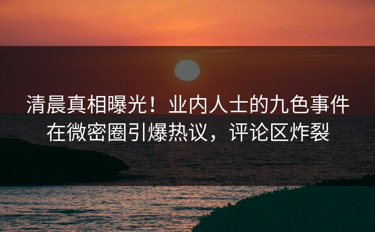 清晨真相曝光！业内人士的九色事件在微密圈引爆热议，评论区炸裂