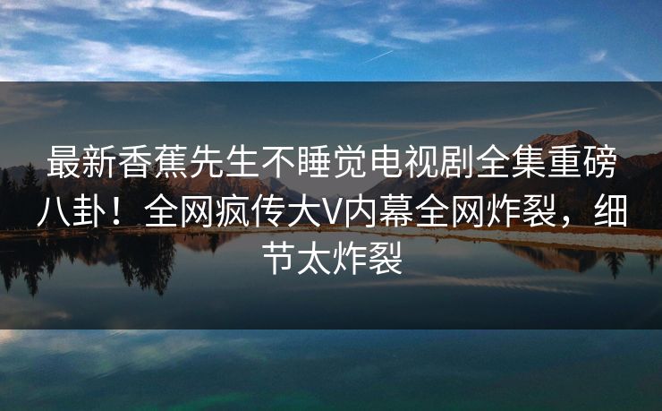 最新香蕉先生不睡觉电视剧全集重磅八卦！全网疯传大V内幕全网炸裂，细节太炸裂