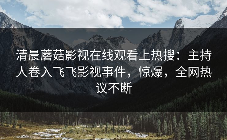 清晨蘑菇影视在线观看上热搜：主持人卷入飞飞影视事件，惊爆，全网热议不断