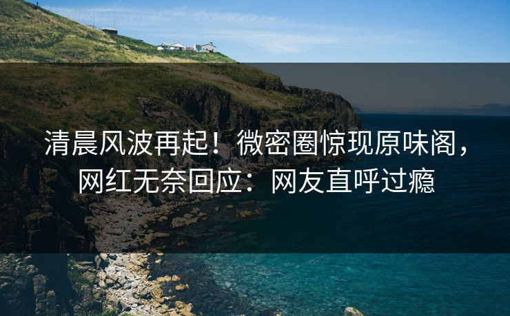 清晨风波再起！微密圈惊现原味阁，网红无奈回应：网友直呼过瘾