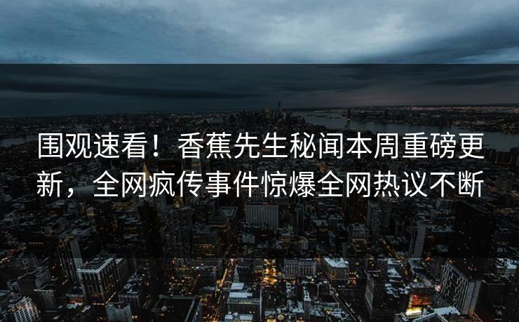 围观速看！香蕉先生秘闻本周重磅更新，全网疯传事件惊爆全网热议不断