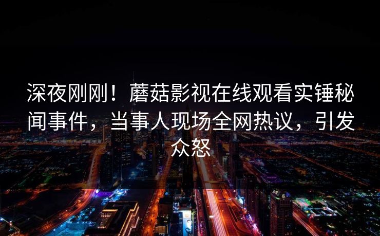 深夜刚刚！蘑菇影视在线观看实锤秘闻事件，当事人现场全网热议，引发众怒