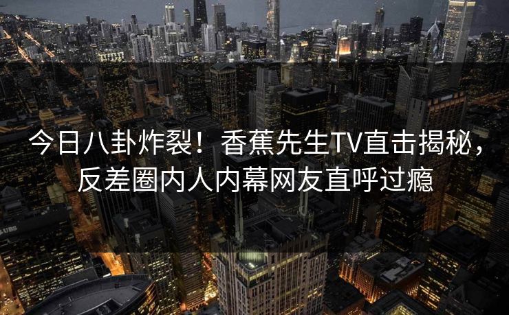 今日八卦炸裂！香蕉先生TV直击揭秘，反差圈内人内幕网友直呼过瘾