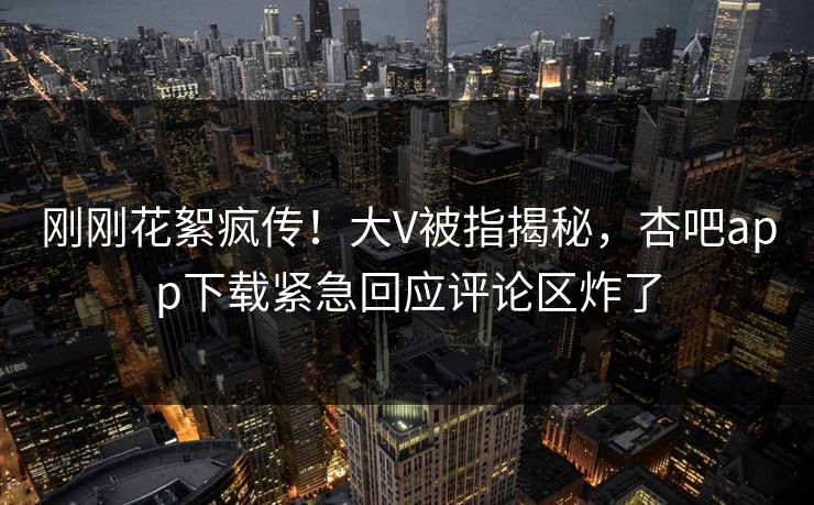 刚刚花絮疯传!大V被指揭秘,杏吧app下载紧急回应评论区炸了 刚刚花絮疯传!大V被指揭秘,杏吧app下载紧急回应评论区炸了