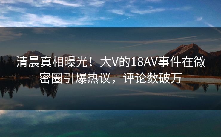 清晨真相曝光!大V的18AV事件在微密圈引爆热议,评论数破万 清晨真相曝光!大V的18AV事件在微密圈引爆热议,评论数破万