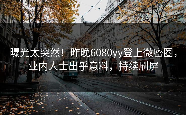 曝光太突然！昨晚6080yy登上微密圈，业内人士出乎意料，持续刷屏