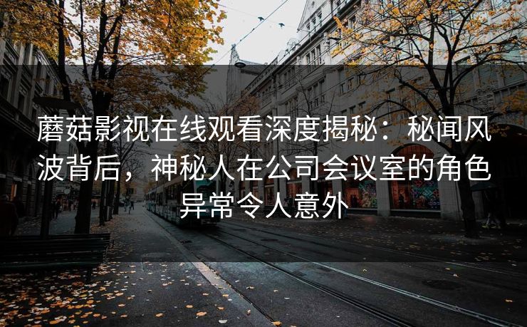 蘑菇影视在线观看深度揭秘：秘闻风波背后，神秘人在公司会议室的角色异常令人意外