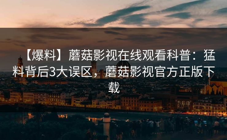【爆料】蘑菇影视在线观看科普:猛料背后3大误区,蘑菇影视官方正版下载 【爆料】蘑菇影视在线观看科普:猛料背后3大误区,蘑菇影视官方正版下载