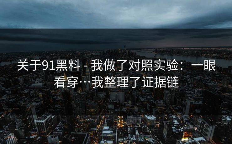 关于91黑料 - 我做了对照实验：一眼看穿…我整理了证据链