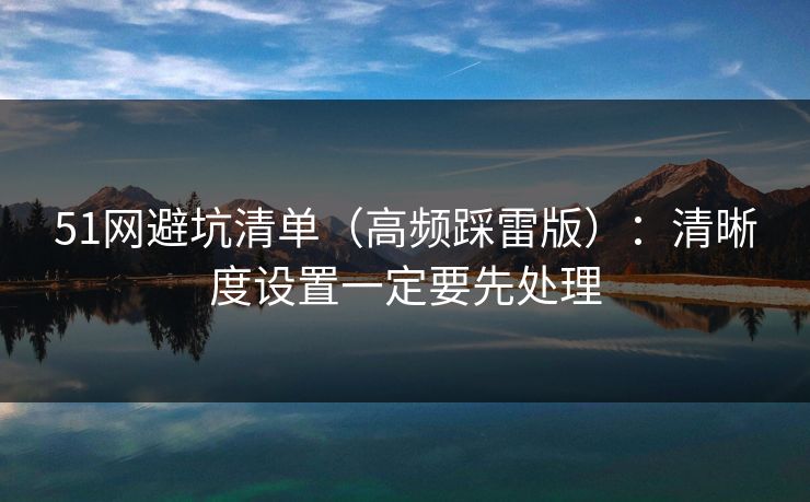 51网避坑清单（高频踩雷版）：清晰度设置一定要先处理