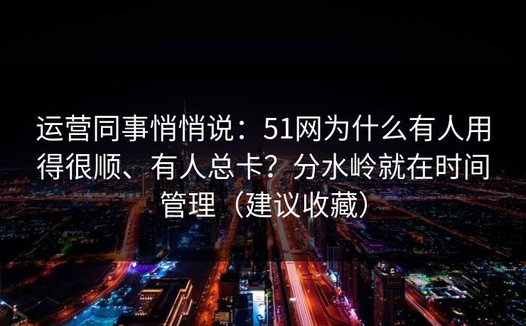 运营同事悄悄说:51网为什么有人用得很顺、有人总卡?分水岭就在时间管理(建议收藏) 运营同事悄悄说:51网为什么有人用得很顺、有人总卡?分水岭就在时间管理(建议收藏)