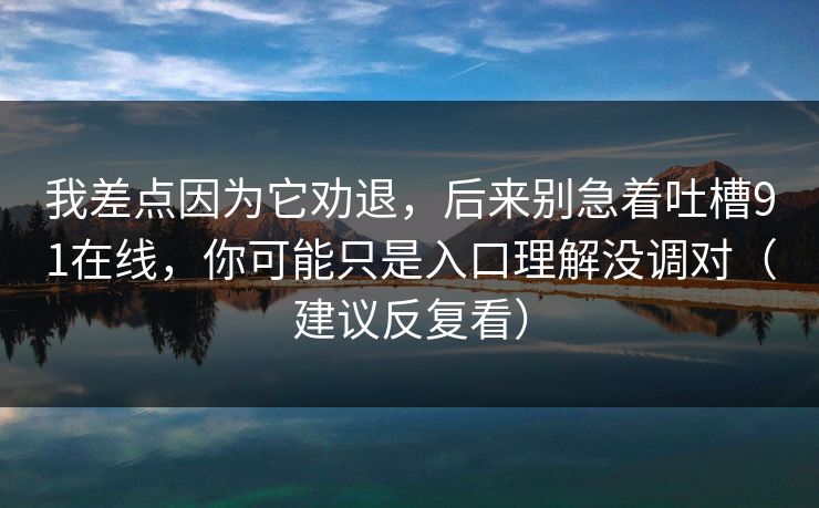 我差点因为它劝退,后来别急着吐槽91在线,你可能只是入口理解没调对(建议反复看) 我差点因为它劝退,后来别急着吐槽91在线,你可能只是入口理解没调对(建议反复看)